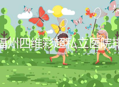 福州四維彩超私立醫(yī)院排名整理，2024費(fèi)用、預(yù)約一文說清