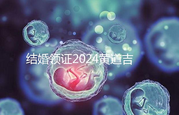 結(jié)婚領(lǐng)證2024黃道吉日答案來了,不懂該怎么選進(jìn)來看