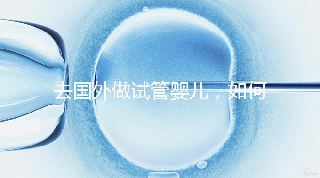 去國外做試管嬰兒,如何選擇靠譜的服務(wù)機(jī)構(gòu)