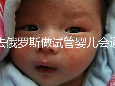 去俄羅斯做試管嬰兒會(huì)遇到騙局嗎？詳細(xì)分析四大謠言