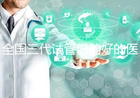 全國三代試管做的好的醫(yī)院名單一覽,分別是這幾家醫(yī)院