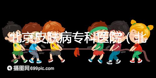 北京皮膚病?？漆t院（北京皮膚科最厲害的醫院）