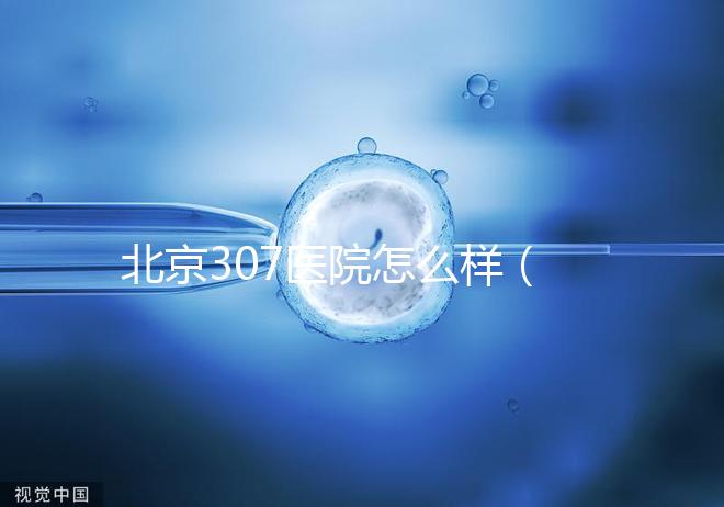 北京307醫(yī)院怎么樣(北京307醫(yī)院怎么樣水平)