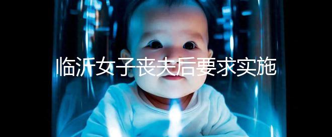 臨沂女子喪夫后要求實施試管嬰兒凍胚移植被法院駁回，此前有一遺腹女