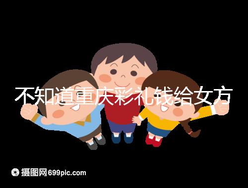 不知道重慶彩禮錢給女方多少看這，10萬什么水平一覽了然