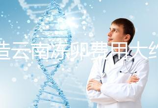 不造云南凍卵費用大約多少？看看昆明這些醫院價格就明了