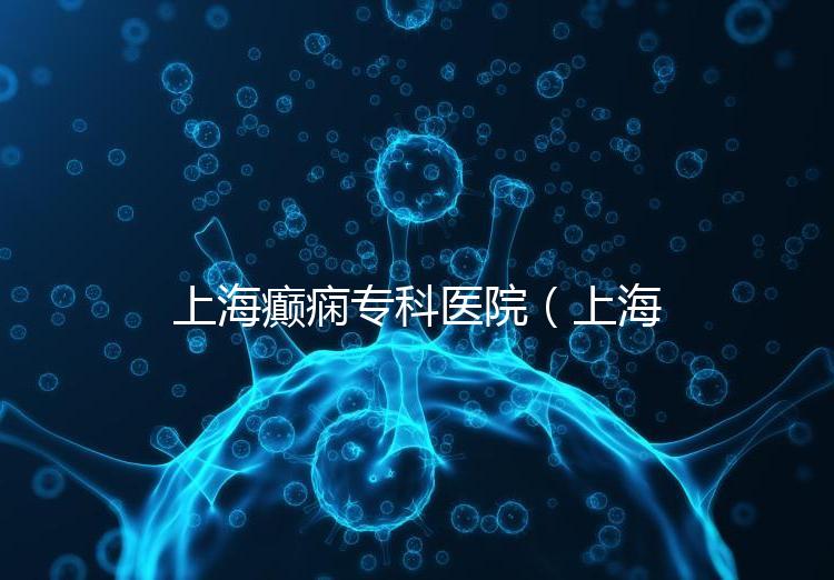 上海癲癇專科醫(yī)院(上海治癲第一的醫(yī)院是哪家)