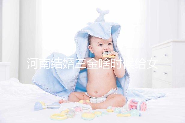 河南結婚三金啥時候給女方看地區，不造洛陽咋處理的速覽