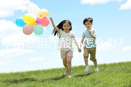 孕期總膽汁酸高怎么辦?易導(dǎo)致膽汁淤積癥準(zhǔn)媽媽需注意