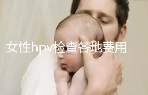 女性hpv檢查各地費(fèi)用整理，部分醫(yī)院有報(bào)銷資質(zhì)可用醫(yī)保