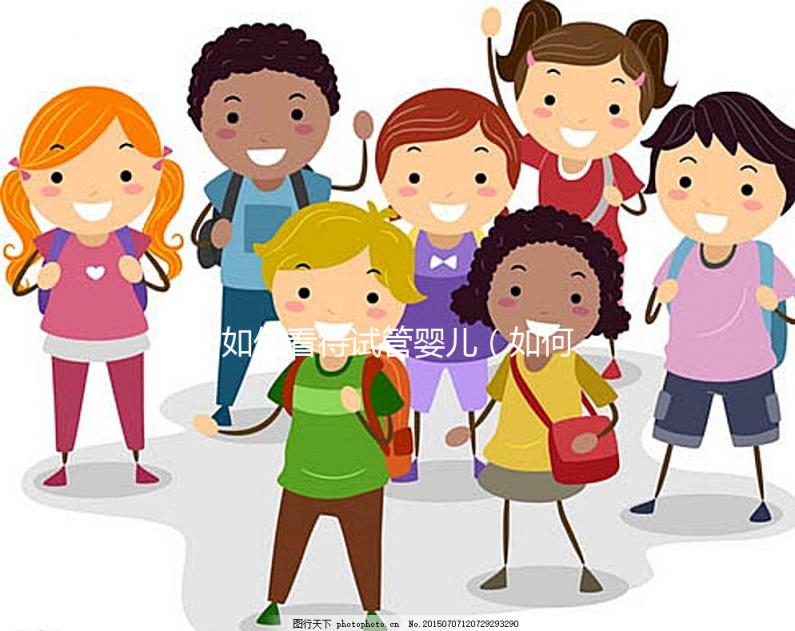 如何看待試管嬰兒（如何看待試管嬰兒技術）