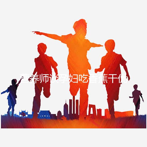 營養(yǎng)師談孕婦吃香蕉干優(yōu)缺點,健康飲食須謹慎