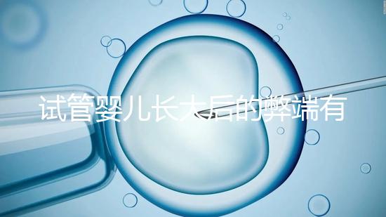 試管嬰兒長(zhǎng)大后的弊端有哪些（試管嬰兒長(zhǎng)大后的弊端是什么）