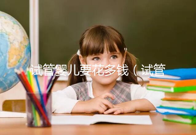 試管嬰兒要花多錢（試管嬰兒要花多少錢？）