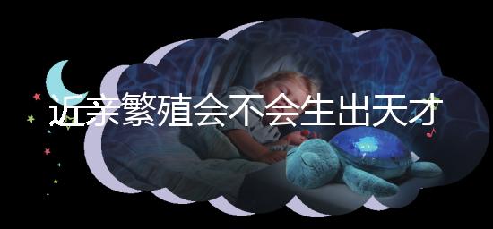 近親繁殖會不會生出天才孩子答案揭曉,最高可達(dá)...