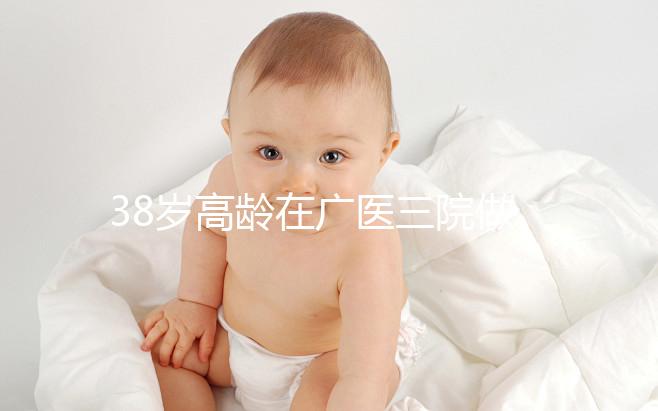 38歲高齡在廣醫(yī)三院做試管嬰兒的成功率多少，準備多少錢？