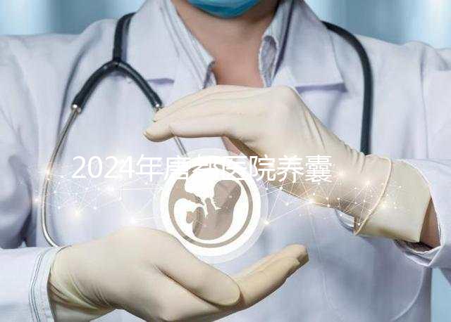 2024年唐都醫(yī)院養(yǎng)囊費用是多少?它包括成功率分析