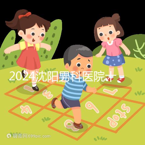 2024沈陽男科醫院十大排名一覽,大東哪家好看完心中有數