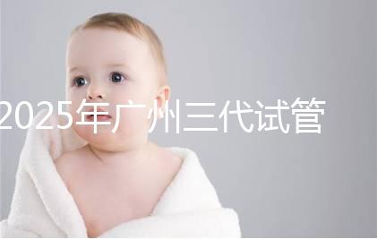 2025年廣州三代試管嬰兒費用大概多少，附收費標準大公開！?