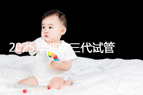 2025年北京三代試管嬰兒醫(yī)院名單（18家），附費用和成功率