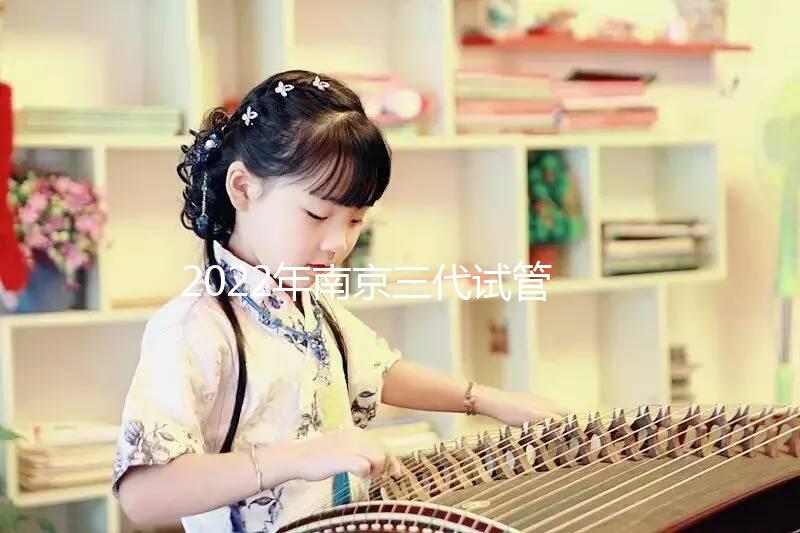 2022年南京三代試管嬰兒醫院大全(另附費用明細及成功率說明）